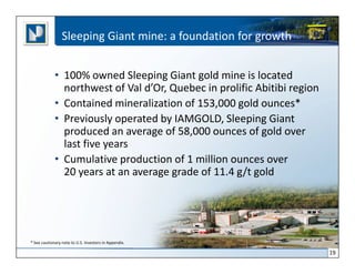 Sleeping Giant mine: a foundation for growth


             • 100% owned Sleeping Giant gold mine is located
               northwest of Val d’Or, Quebec in prolific Abitibi region
             • Contained mineralization of 153,000 gold ounces*
             • Previously operated by IAMGOLD, Sleeping Giant
               produced an average of 58,000 ounces of gold over
               last five years
             • Cumulative production of 1 million ounces over
               20 years at an average grade of 11.4 g/t gold




* See cautionary note to U.S. Investors in Appendix.

                                                                          19
 
