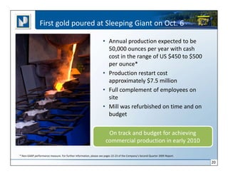 First gold poured at Sleeping Giant on Oct. 6

                                                                  • Annual production expected to be
                                                                    50,000 ounces per year with cash
                                                                    cost in the range of US $450 to $500
                                                                    per ounce*
                                                                  • Production restart cost
                                                                    approximately $7.5 million
                                                                  • Full complement of employees on
                                                                    site
                                                                  • Mill was refurbished on time and on
                                                                    budget

                                                                      On track and budget for achieving
                                                                     commercial production in early 2010

* Non-GAAP performance measure. For further information, please see pages 22-23 of the Company’s Second Quarter 2009 Report.

                                                                                                                               20
 
