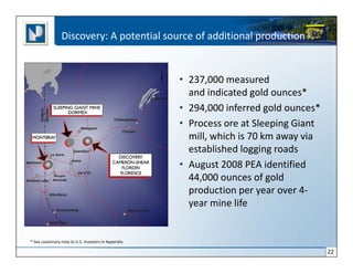 Discovery: A potential source of additional production


                                                       • 237,000 measured
                                                         and indicated gold ounces*
                                                       • 294,000 inferred gold ounces*
                                                       • Process ore at Sleeping Giant
                                                         mill, which is 70 km away via
                                                         established logging roads
                                                       • August 2008 PEA identified
                                                         44,000 ounces of gold
                                                         production per year over 4-
                                                         year mine life


* See cautionary note to U.S. Investors in Appendix.

                                                                                         22
 