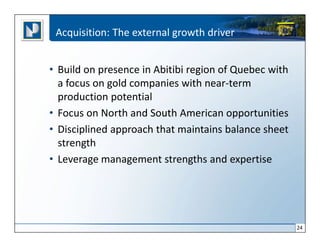 Acquisition: The external growth driver


• Build on presence in Abitibi region of Quebec with
  a focus on gold companies with near-term
  production potential
• Focus on North and South American opportunities
• Disciplined approach that maintains balance sheet
  strength
• Leverage management strengths and expertise




                                                       24
 