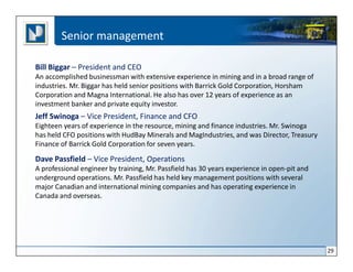 Senior management

Bill Biggar – President and CEO
An accomplished businessman with extensive experience in mining and in a broad range of
industries. Mr. Biggar has held senior positions with Barrick Gold Corporation, Horsham
Corporation and Magna International. He also has over 12 years of experience as an
investment banker and private equity investor.
Jeff Swinoga – Vice President, Finance and CFO
Eighteen years of experience in the resource, mining and finance industries. Mr. Swinoga
has held CFO positions with HudBay Minerals and MagIndustries, and was Director, Treasury
Finance of Barrick Gold Corporation for seven years.

Dave Passfield – Vice President, Operations
A professional engineer by training, Mr. Passfield has 30 years experience in open-pit and
underground operations. Mr. Passfield has held key management positions with several
major Canadian and international mining companies and has operating experience in
Canada and overseas.




                                                                                             29
 