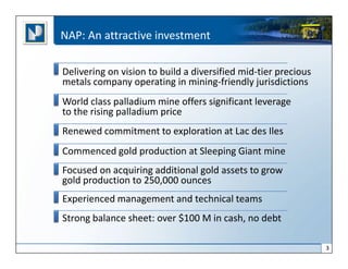 NAP: An attractive investment

Delivering on vision to build a diversified mid-tier precious
metals company operating in mining-friendly jurisdictions
World class palladium mine offers significant leverage
to the rising palladium price
Renewed commitment to exploration at Lac des Iles
Commenced gold production at Sleeping Giant mine
Focused on acquiring additional gold assets to grow
gold production to 250,000 ounces
Experienced management and technical teams
Strong balance sheet: over $100 M in cash, no debt

                                                                3
 