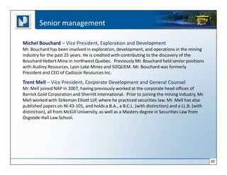 Senior management

Michel Bouchard – Vice President, Exploration and Development
Mr. Bouchard has been involved in exploration, development, and operations in the mining
industry for the past 25 years. He is credited with contributing to the discovery of the
Bouchard Hebert Mine in northwest Quebec. Previously Mr. Bouchard held senior positions
with Audrey Resources, Lyon Lake Mines and SOQUEM. Mr. Bouchard was formerly
President and CEO of Cadiscor Resources Inc.

Trent Mell – Vice President, Corporate Development and General Counsel
Mr. Mell joined NAP in 2007, having previously worked at the corporate head offices of
Barrick Gold Corporation and Sherritt International. Prior to joining the mining industry, Mr.
Mell worked with Stikeman Elliott LLP, where he practiced securities law. Mr. Mell has also
published papers on NI 43-101, and holds a B.A., a B.C.L. (with distinction) and a LL.B. (with
distinction), all from McGill University, as well as a Masters degree in Securities Law from
Osgoode Hall Law School.




                                                                                                 30
 