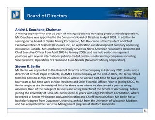 Board of Directors

André J. Douchane, Chairman
A mining engineer with over 35 years of mining experience managing precious metals operations,
Mr. Douchane was appointed to the Company’s Board of Directors in April 2003. In addition to
serving on the board of Osisko Mining Corporation, Mr. Douchane is the President and Chief
Executive Officer of Starfield Resources Inc., an exploration and development company operating
in Nunavut, Canada. Mr. Douchane previously served as North American Palladium’s President and
Chief Executive Officer from April 2003 to January 2006, and has held senior management
positions with several international publicly-traded precious metal mining companies including
Vice President, Operations of Franco and Euro-Nevada (Newmont Mining Corporation).

Steven R. Berlin
Mr. Berlin was appointed to the Board of Directors of the Company in February 2001, and is also a
director of Orchids Paper Products, an AMEX listed company. At the end of 2005, Mr. Berlin retired
from his position as Vice-President of KFOC where he worked part-time for two years following
four years of full-time work as Vice-President and Chief Financial Officer. Prior to joining KFOC, Mr.
Berlin taught at the University of Tulsa for three years where he also served a year as acting
associate Dean of the College of Business and acting Director of the School of Accounting. Before
joining the University of Tulsa, Mr. Berlin spent 25 years with Citgo Petroleum Corporation, where
he retired as Senior VP Finance and Administration and Chief Financial Officer. Mr. Berlin has a
bachelor’s degree from Duquesne University, an MBA from the University of Wisconsin Madison
and has completed the Executive Management program at Stanford University.

                                                                                                         31
 