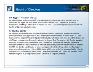 Board of Directors

Bill Biggar – President and CEO
An accomplished businessman with extensive experience in mining and in a broad range of
industries. Mr. Biggar has held senior positions with Barrick Gold Corporation, Horsham
Corporation and Magna International. He also has over 12 years of experience as an investment
banker and private equity investor.

C. David A. Comba
Mr. Comba, who has over four decades of experience as an exploration advocate and senior
mining executive, was appointed to the Company’s Board of Directors in March 2006. As Chief
Exploration Geologist of Falconbridge Limited in Sudbury, Ontario, he led the team that discovered
the Thayer Lindsley mine. Prior to its takeover by Kinross Gold Corporation, Mr. Comba was Vice-
President, Exploration of Falconbridge Gold Corporation. Following the takeover, he became
President and Chief Executive Officer of a Kinross-controlled junior exploration company listed on
the TSX. Mr. Comba was Director of Issues Management with the Prospectors and Developers
Association of Canada from 1998 to 2005, during which time he led the successful lobby effort for
the re-introduction of enhanced or “super” flow-through shares. Mr. Comba has Bachelor’s and
Masters’ degrees in geology from Queen’s University in Kingston, Ontario.




                                                                                                     32
 