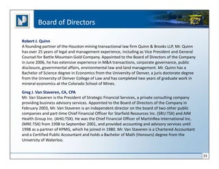 Board of Directors

Robert J. Quinn
A founding partner of the Houston mining transactional law firm Quinn & Brooks LLP, Mr. Quinn
has over 25 years of legal and management experience, including as Vice President and General
Counsel for Battle Mountain Gold Company. Appointed to the Board of Directors of the Company
in June 2006, he has extensive experience in M&A transactions, corporate governance, public
disclosure, governmental affairs, environmental law and land management. Mr. Quinn has a
Bachelor of Science degree in Economics from the University of Denver, a juris doctorate degree
from the University of Denver College of Law and has completed two years of graduate work in
mineral economics at the Colorado School of Mines.
Greg J. Van Staveren, CA, CPA
Mr. Van Staveren is the President of Strategic Financial Services, a private consulting company
providing business advisory services. Appointed to the Board of Directors of the Company in
February 2003, Mr. Van Staveren is an independent director on the board of two other public
companies and part-time Chief Financial Officer for Starfield Resources Inc. (SRU:TSX) and AIM
Health Group Inc. (AHG:TSX). He was the Chief Financial Officer of MartinRea International Inc.
(MRE:TSX) from 1998 to September 2001, and provided accounting and advisory services until
1998 as a partner of KPMG, which he joined in 1980. Mr. Van Staveren is a Chartered Accountant
and a Certified Public Accountant and holds a Bachelor of Math (Honours) degree from the
University of Waterloo.


                                                                                                  33
 