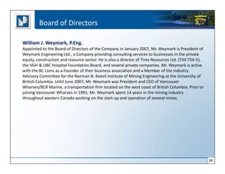 Board of Directors

William J. Weymark, P.Eng.
Appointed to the Board of Directors of the Company in January 2007, Mr. Weymark is President of
Weymark Engineering Ltd., a Company providing consulting services to businesses in the private
equity, construction and resource sector. He is also a director of Tirex Resources Ltd. (TXX:TSX-V),
the VGH & UBC Hospital Foundation Board, and several private companies. Mr. Weymark is active
with the BC Lions as a Founder of their business association and a Member of the Industry
Advisory Committee for the Norman B. Keevil Institute of Mining Engineering at the University of
British Columbia. Until June 2007, Mr. Weymark was President and CEO of Vancouver
Wharves/BCR Marine, a transportation firm located on the west coast of British Columbia. Prior to
joining Vancouver Wharves in 1991, Mr. Weymark spent 14 years in the mining industry
throughout western Canada working on the start-up and operation of several mines.




                                                                                                       34
 