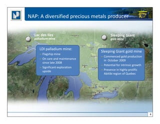 NAP: A diversified precious metals producer


  Lac des Iles                          Sleeping Giant
  palladium mine                        gold mine


     LDI palladium mine:
                                 Sleeping Giant gold mine
     – Flagship mine
                                 – Commenced gold production
     – On care and maintenance
                                   in October 2009
       since late 2008
                                 – Potential for intrinsic growth
     – Significant exploration
       upside                    – Presence in highly prolific
                                   Abitibi region of Quebec




                                                                    4
 