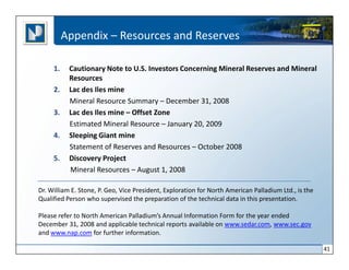 Appendix – Resources and Reserves

     1.    Cautionary Note to U.S. Investors Concerning Mineral Reserves and Mineral
           Resources
     2.    Lac des Iles mine
           Mineral Resource Summary – December 31, 2008
     3.    Lac des Iles mine – Offset Zone
           Estimated Mineral Resource – January 20, 2009
     4.    Sleeping Giant mine
           Statement of Reserves and Resources – October 2008
     5.    Discovery Project
           Mineral Resources – August 1, 2008

Dr. William E. Stone, P. Geo, Vice President, Exploration for North American Palladium Ltd., is the
Qualified Person who supervised the preparation of the technical data in this presentation.

Please refer to North American Palladium’s Annual Information Form for the year ended
December 31, 2008 and applicable technical reports available on www.sedar.com, www.sec.gov
and www.nap.com for further information.

                                                                                                      41
 