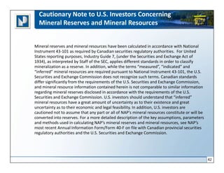 Cautionary Note to U.S. Investors Concerning
  Mineral Reserves and Mineral Resources


Mineral reserves and mineral resources have been calculated in accordance with National
Instrument 43-101 as required by Canadian securities regulatory authorities. For United
States reporting purposes, Industry Guide 7, (under the Securities and Exchange Act of
1934), as interpreted by Staff of the SEC, applies different standards in order to classify
mineralization as a reserve. In addition, while the terms “measured”, “indicated” and
“inferred” mineral resources are required pursuant to National Instrument 43-101, the U.S.
Securities and Exchange Commission does not recognize such terms. Canadian standards
differ significantly from the requirements of the U.S. Securities and Exchange Commission,
and mineral resource information contained herein is not comparable to similar information
regarding mineral reserves disclosed in accordance with the requirements of the U.S.
Securities and Exchange Commission. U.S. investors should understand that “inferred”
mineral resources have a great amount of uncertainty as to their existence and great
uncertainty as to their economic and legal feasibility. In addition, U.S. investors are
cautioned not to assume that any part or all of NAP's mineral resources constitute or will be
converted into reserves. For a more detailed description of the key assumptions, parameters
and methods used in calculating NAP’s mineral reserves and mineral resources, see NAP’s
most recent Annual Information Form/Form 40-F on file with Canadian provincial securities
regulatory authorities and the U.S. Securities and Exchange Commission.




                                                                                                42
 