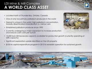 LDI Mine & Mill Complex
A WORLD CLASS ASSET
• Located north of Thunder Bay, Ontario, Canada
• One of only two primary palladium producers in the world
• Deposit is unique in the world: high palladium concentration,
  broadly disseminated mineralization vs. narrow vein
• Established palladium producer since 1993
• Currently undergoing a major expansion to increase production
  and reduce cash costs per ounce
• 15,000 tpd mill has excess capacity available for production growth (currently operating at
  35% capacity)
• Significant exploration upside identified on the LDI property
• $105 M capital expenditure program in 2013 to establish operation for sustained growth




                                                                                             16
                                                                                            16
 