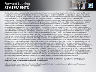 Forward Looking
STATEMENTS
Certain information included in this presentation constitutes ‘forward-looking statements’ within the meaning of the ‘safe
harbor’ provisions of the United States Private Securities Litigation Reform Act of 1995 and Canadian securities laws. The
words ‘expect’, ‘believe’, ‘will’, ‘intend’, ‘estimate’, ‘forecast’, and similar expressions identify forward-looking statements.
Such statements include, without limitation, any information as to our future exploration, financial or operating
performance, including: the Company's forward looking production guidance, projected capital expenditures, operating
cost estimates, project timelines, mining and milling rates, the methods by which ore will be extracted, projected grades,
mill recoveries, and other statements that express management's expectations or estimates of future performance.
Forward-looking statements are necessarily based upon a number of factors and assumptions that, while considered
reasonable by management, are inherently subject to significant business, economic and competitive uncertainties and
contingencies. The factors and assumptions contained in this press release, which may prove to be incorrect, include, but
are not limited to: metal prices assumptions, Canadian and U.S. dollar exchange rate assumptions, that there will be no
significant disruptions affecting operations, that prices for key mining and construction supplies, including labour and
transportation costs, will remain consistent with the Company's expectations, that the Company's current estimates of
mineral reserves and resources are accurate, and that there are no material delays in the timing of ongoing development
projects. The forward-looking statements are not guarantees of future performance. The Company cautions the reader
that such forward-looking statements involve known and unknown risks that may cause the actual results to be materially
different from those expressed or implied by the forward-looking statements. Such risks include, but are not limited to: the
possibility that metal prices, foreign exchange rates or operating costs may differ from management's expectations,
uncertainty of mineral reserves and resources, inherent risks associated with mining and processing, the risk that the Lac des
Iles and Vezza mines may not perform as planned and that the Offset Zone and other properties may not be successfully
developed, and uncertainty of the ability of the Company to obtain financing. For more details on the factors, assumptions
and risks see the Company's most recent Form 40-F/Annual Information Form on file with the U.S. Securities and Exchange
Commission and Canadian provincial securities regulatory authorities. The Company disclaims any obligation to update or
revise any forward-looking statements, whether as a result of new information, events or otherwise, except as expressly
required by law. Readers are cautioned not to put undue reliance on these forward-looking statements.

All dollar amounts are in Canadian currency unless otherwise stated, all references to production refer to payable
production, and all reference to tonnes refer to metric tonnes.

U.S. investors are encouraged to refer to the “Cautionary Note to U.S. Investors Concerning Estimates of Measured,
Indicated and Inferred Resources” in the appendix.

                                                                                                                             1
 