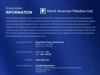 Shareholder
INFORMATION
North American Palladium’s vision is to become a low cost, mid-tier precious metals company operating in
mining friendly jurisdictions. NAP is an established precious metals producer that has been operating its flagship
Lac des Iles mine (LDI) located in Ontario, Canada since 1993. LDI is one of only two primary producers of
palladium in the world, and is currently undergoing a major expansion to increase production and reduce cash
costs per ounce. NAP also operates the Vezza gold mine located in the Abitibi region of Quebec, which is held
for sale. NAP’s experienced management and technical teams have a significant commitment to exploration
and are dedicated to building shareholder value.


             Corporate Office:       Royal Bank Plaza, South Tower
                                     200 Bay St., Suite 2350
                                     Toronto, ON M5J 2J2


              Security Symbols:      NYSE MKT– PAL
                                     TSX – PDL, PDL.DB

                        Website:     www.nap.com

             Investor Relations:     Camilla Bartosiewicz
                                     Director, Investor Relations & Corporate Communications
                                     camilla@nap.com
                                     416-360-7374                                                             24
 