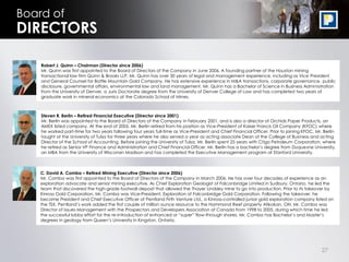 Board of
DIRECTORS

    Robert J. Quinn – Chairman (Director since 2006)
    Mr. Quinn was first appointed to the Board of Directors of the Company in June 2006. A founding partner of the Houston mining
    transactional law firm Quinn & Brooks LLP, Mr. Quinn has over 30 years of legal and management experience, including as Vice President
    and General Counsel for Battle Mountain Gold Company. He has extensive experience in M&A transactions, corporate governance, public
    disclosure, governmental affairs, environmental law and land management. Mr. Quinn has a Bachelor of Science in Business Administration
    from the University of Denver, a Juris Doctorate degree from the University of Denver College of Law and has completed two years of
    graduate work in mineral economics at the Colorado School of Mines.



    Steven R. Berlin – Retired Financial Executive (Director since 2001)
    Mr. Berlin was appointed to the Board of Directors of the Company in February 2001, and is also a director of Orchids Paper Products, an
    AMEX listed company. At the end of 2005, Mr. Berlin retired from his position as Vice-President of Kaiser Francis Oil Company (KFOC) where
    he worked part-time for two years following four years full-time as Vice-President and Chief Financial Officer. Prior to joining KFOC, Mr. Berlin
    taught at the University of Tulsa for three years where he also served a year as acting associate Dean of the College of Business and acting
    Director of the School of Accounting. Before joining the University of Tulsa, Mr. Berlin spent 25 years with Citgo Petroleum Corporation, where
    he retired as Senior VP Finance and Administration and Chief Financial Officer. Mr. Berlin has a bachelor’s degree from Duquesne University,
    an MBA from the University of Wisconsin Madison and has completed the Executive Management program at Stanford University.



    C. David A. Comba – Retired Mining Executive (Director since 2006)
    Mr. Comba was first appointed to the Board of Directors of the Company in March 2006. He has over four decades of experience as an
    exploration advocate and senior mining executive. As Chief Exploration Geologist of Falconbridge Limited in Sudbury, Ontario, he led the
    team that discovered the high-grade footwall deposit that allowed the Thayer Lindsley mine to go into production. Prior to its takeover by
    Kinross Gold Corporation, Mr. Comba was Vice-President, Exploration of Falconbridge Gold Corporation. Following the takeover, he
    became President and Chief Executive Officer of Pentland Firth Venture Ltd., a Kinross-controlled junior gold exploration company listed on
    the TSX. Pentland’s work added the first couple of million ounce resource to the Hammond Reef property Atikokan, ON. Mr. Comba was
    Director of Issues Management with the Prospectors and Developers Association of Canada from 1998 to 2005, during which time he led
    the successful lobby effort for the re-introduction of enhanced or “super” flow-through shares. Mr. Comba has Bachelor’s and Master’s
    degrees in geology from Queen’s University in Kingston, Ontario.




                                                                                                                                              27
 