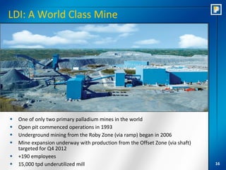 LDI: A World Class Mine




   One of only two primary palladium mines in the world
   Open pit commenced operations in 1993
   Underground mining from the Roby Zone (via ramp) began in 2006
   Mine expansion underway with production from the Offset Zone (via shaft)
    targeted for Q4 2012
   +190 employees
   15,000 tpd underutilized mill                                              16
 