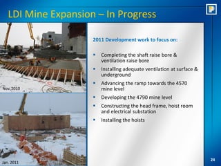 LDI Mine Expansion – In Progress

                     2011 Development work to focus on:

                        Completing the shaft raise bore &
                         ventilation raise bore
                        Installing adequate ventilation at surface &
                         underground
                        Advancing the ramp towards the 4570
Nov. 2010                mine level
                        Developing the 4790 mine level
                        Constructing the head frame, hoist room
                         and electrical substation
                        Installing the hoists




                                                                        24
Jan. 2011
 