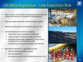 LDI Mine Expansion - Low Execution Risk

    Over 17 years of mining & milling experience at LDI with
     a solid track record of underground development

    Fully permitted and under-utilized facilities in place

    Experienced 20-person development team on-site

    Initial development already in progress:
        Roby Zone ramp extended to 4,700 level
        Service cage & production hoists purchased
        Detailed engineering completed for the surface
           hoisting plans and production shaft
        Raiseboring construction activities commenced

    Brownfield expansion vs. greenfield project
       Mill and tailings facilities in place
       No long lead items
       No capex currency risk (all expenditures are in C$)
                                                                25
 