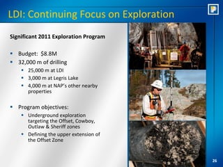 LDI: Continuing Focus on Exploration
Significant 2011 Exploration Program

 Budget: $8.8M
 32,000 m of drilling
     25,000 m at LDI
     3,000 m at Legris Lake
     4,000 m at NAP’s other nearby
      properties

 Program objectives:
     Underground exploration
      targeting the Offset, Cowboy,
      Outlaw & Sheriff zones
     Defining the upper extension of
      the Offset Zone


                                        26
 