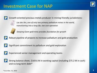 Investment Case for NAP

        Growth-oriented precious metals producer in mining-friendly jurisdictions:
                    Lac des Iles, one of only two primary palladium mines in the world,
                    transitioning into a long life, low cost operation

                    Sleeping Giant gold mine provides foundation for growth

        Robust pipeline of projects to increase palladium and gold production


        Significant commitment to palladium and gold exploration


        Experienced senior management and operating teams


        Strong balance sheet, $169.6 M in working capital (including $75.2 M in cash)
        and no long-term debt*

* As at Dec. 31, 2010                                                                     3
 