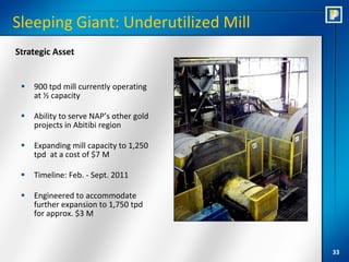 Sleeping Giant: Underutilized Mill
Strategic Asset


    900 tpd mill currently operating
     at ½ capacity

    Ability to serve NAP’s other gold
     projects in Abitibi region

    Expanding mill capacity to 1,250
     tpd at a cost of $7 M

    Timeline: Feb. - Sept. 2011

    Engineered to accommodate
     further expansion to 1,750 tpd
     for approx. $3 M



                                         33
 