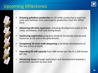 Upcoming Milestones

        Growing palladium production at LDI while continuing to optimize
         costs and facilitate mine planning for production from the Offset
         Zone

        Advancing LDI mine expansion, including development work on the
         ramp, ventilation, shaft and mining levels

        Continuing exploration programs aimed at increasing reserves and
         resources at LDI and in the gold division

        Completing SG mine shaft deepening to facilitate development of
         the new zones at depth

        Expanding SG mill capacity from 900 tonnes per day to 1,250 tonnes
         per day

        Advancing Vezza through exploration and development towards a
         production decision by year-end


                                                                              38
 