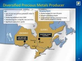 Diversified Precious Metals Producer
LDI:                                                  Sleeping Giant:
 One of only two primary palladium mines in           Producing gold for over 20 years
  the world                                            Growth potential at depth
 Producing palladium since 1993                       Underutilized mill has potential to serve
 Transitioning into a long life, low cost mine         NAP’s nearby projects in Abitibi
 Significant exploration upside




                                                       QUEBEC
                       ONTARIO                         SLEEPING GIANT
                                                           Gold Mine
                     LAC DES ILES
                     Palladium Mine
                                         Timmins
                                                     Val d’Or

                              Thunder      Sudbury
                                Bay
                                                                    Montreal

                                                        Toronto


                                                                                                    4
 
