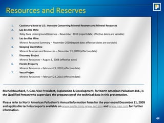Resources and Reserves
      1.    Cautionary Note to U.S. Investors Concerning Mineral Reserves and Mineral Resources
      2.    Lac des Iles Mine
            Roby Zone Underground Reserves – November 2010 (report date; effective dates are variable)
      3.    Lac des Iles Mine
            Mineral Resource Summary – November 2010 (report date; effective dates are variable)
      4.    Sleeping Giant Mine
            Mineral Reserves and Resources – December 31, 2009 (effective date)
      5.    Discovery Project
            Mineral Resources – August 1, 2008 (effective date)
      6.    Flordin Property
            Mineral Resources – February 23, 2010 (effective date)
      7.    Vezza Project
            Mineral Resources – February 23, 2010 (effective date)




Michel Bouchard, P. Geo, Vice President, Exploration & Development, for North American Palladium Ltd., is
the Qualified Person who supervised the preparation of the technical data in this presentation.

Please refer to North American Palladium’s Annual Information Form for the year ended December 31, 2009
and applicable technical reports available on www.sedar.com, www.sec.gov and www.nap.com for further
information.

                                                                                                            44
 