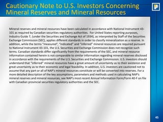 Cautionary Note to U.S. Investors Concerning
Mineral Reserves and Mineral Resources

 Mineral reserves and mineral resources have been calculated in accordance with National Instrument 43-
 101 as required by Canadian securities regulatory authorities. For United States reporting purposes,
 Industry Guide 7, (under the Securities and Exchange Act of 1934), as interpreted by Staff of the Securities
 Exchange Commission (SEC), applies different standards in order to classify mineralization as a reserve. In
 addition, while the terms “measured”, “indicated” and “inferred” mineral resources are required pursuant
 to National Instrument 43-101, the U.S. Securities and Exchange Commission does not recognize such
 terms. Canadian standards differ significantly from the requirements of the SEC, and mineral resource
 information contained herein is not comparable to similar information regarding mineral reserves disclosed
 in accordance with the requirements of the U.S. Securities and Exchange Commission. U.S. investors should
 understand that “inferred” mineral resources have a great amount of uncertainty as to their existence and
 great uncertainty as to their economic and legal feasibility. In addition, U.S. investors are cautioned not to
 assume that any part or all of NAP's mineral resources constitute or will be converted into reserves. For a
 more detailed description of the key assumptions, parameters and methods used in calculating NAP’s
 mineral reserves and mineral resources, see NAP’s most recent Annual Information Form/Form 40-F on file
 with Canadian provincial securities regulatory authorities and the SEC.




                                                                                                                  45
 