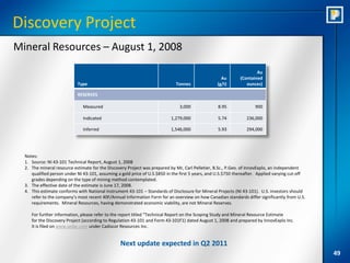Discovery Project
Mineral Resources – August 1, 2008

                                                                                                                      Au
                                                                                                    Au        (Contained
                            Type                                              Tonnes              (g/t)          ounces)

                            RESERVES

                               Measured                                        3,000               8.95              900

                               Indicated                                   1,279,000               5.74          236,000

                               Inferred                                    1,546,000               5.93          294,000




  Notes:
  1. Source: NI 43-101 Technical Report, August 1, 2008
  2. The mineral resource estimate for the Discovery Project was prepared by Mr, Carl Pelletier, B.Sc., P.Geo. of InnovExplo, an independent
     qualified person under NI 43-101, assuming a gold price of U.S.$850 in the first 5 years, and U.S.$750 thereafter. Applied varying cut-off
     grades depending on the type of mining method contemplated.
  3. The effective date of the estimate is June 17, 2008.
  4. This estimate conforms with National Instrument 43-101 – Standards of Disclosure for Mineral Projects (NI 43-101). U.S. investors should
     refer to the company’s most recent 40F/Annual Information Form for an overview on how Canadian standards differ significantly from U.S.
     requirements. Mineral Resources, having demonstrated economic viability, are not Mineral Reserves.

     For further information, please refer to the report titled “Technical Report on the Scoping Study and Mineral Resource Estimate
     for the Discovery Project (according to Regulation 43-101 and Form 43-101F1) dated August 1, 2008 and prepared by InnovExplo Inc.
     It is filed on www.sedar.com under Cadiscor Resources Inc.


                                                  Next update expected in Q2 2011
                                                                                                                                                  49
 