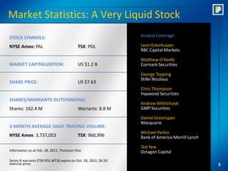 Market Statistics: A Very Liquid Stock
STOCK SYMBOLS:                                                    Analyst Coverage:

NYSE Amex: PAL                             TSX: PDL               Leon Esterhuizen
                                                                  RBC Capital Markets

                                                                  Matthew O’Keefe
MARKET CAPITALIZATION:                     US $1.2 B              Cormark Securities

                                                                  George Topping
                                                                  Stifel Nicolaus
SHARE PRICE:                               US $7.63
                                                                  Chris Thompson
                                                                  Haywood Securities
SHARES/WARRANTS OUTSTANDING:
                                                                  Andrew Mikitchook
Shares: 162.4 M                            Warrants: 8.8 M        GMP Securities

                                                                  Daniel Greenspan
                                                                  Macquarie
3-MONTH AVERAGE DAILY TRADING VOLUME:
                                                                  Michael Parkin
NYSE Amex: 3,737,053                       TSX: 960,996           Bank of America Merrill Lynch

                                                                  Ted Yew
Information as at Feb. 18, 2011, Thomson One.                     Octagon Capital
Series B warrants (TSX:PDL.WT.B) expire on Oct. 18, 2011, $6.50
exercise price.                                                                                   5
 