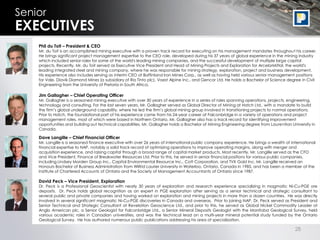 28
Senior
EXECUTIVES
Phil du Toit – President & CEO
Mr. du Toit is an accomplished mining executive with a proven track record for executing on his management mandates throughout his career.
He brings significant project management expertise to the CEO role, developed during his 37 years of global experience in the mining industry
which included senior roles for some of the world's leading mining companies, and the successful development of multiple large capital
projects. Recently, Mr. du Toit served as Executive Vice President and Head of Mining Projects and Exploration for ArcelorMittal, the world's
leading integrated steel and mining company, where he was responsible for mining strategy, exploration, project and business development.
His experience also includes serving as interim CEO of Baffinland Iron Mines Corp., as well as having held various senior management positions
for Vale, Diavik Diamond Mines (a subsidiary of Rio Tinto plc), Voest Alpine Inc., and Gencor Ltd. He holds a Bachelor of Science degree in Civil
Engineering from the University of Pretoria in South Africa.
Dave Langille – Chief Financial Officer
Mr. Langille is a seasoned finance executive with over 26 years of international public company experience. He brings a wealth of international
financial expertise to NAP, notably a solid track record of optimizing operations to improve operating margins, along with merger and
acquisition experience, and raising capital through a broad range of capital market products. Most recently, Mr. Langille served as the CFO
and Vice President, Finance of Breakwater Resources Ltd. Prior to this, he served in senior financial positions for various public companies,
including Lindsey Morden Group Inc., Capital Environmental Resource Inc., Cott Corporation, and TVX Gold Inc. Mr. Langille received an
Honours Bachelor of Business Administration from Wilfrid Laurier University in Waterloo, Ontario, Canada in 1985, and has been a member of the
Institute of Chartered Accounts of Ontario and the Society of Management Accountants of Ontario since 1987.
David Peck – Vice President, Exploration
Dr. Peck is a Professional Geoscientist with nearly 30 years of exploration and research experience specializing in magmatic Ni-Cu-PGE ore
deposits. Dr. Peck holds global recognition as an expert in PGE exploration after serving as a senior technical and strategic consultant to
several public and private companies and having worked on exploration and mining projects in more than a dozen countries. He was directly
involved in several significant magmatic Ni-Cu-PGE discoveries in Canada and overseas. Prior to joining NAP, Dr. Peck served as President and
Senior Technical and Strategic Consultant at Revelation Geoscience Ltd., and prior to this, he served as Global Nickel Commodity Leader at
Anglo American plc, a Senior Geologist for Falconbridge Ltd., a Senior Mineral Deposits Geologist with the Manitoba Geological Survey, held
various academic roles in Canadian universities, and was the technical lead on a multi-year mineral potential study funded by the Ontario
Geological Survey. He has authored numerous public publications addressing his area of specialization.
Jim Gallagher – Chief Operating Officer
Mr. Gallagher is a seasoned mining executive with over 30 years of experience in a series of roles spanning operations, projects, engineering,
technology and consulting. For the last seven years, Mr. Gallagher served as Global Director of Mining at Hatch Ltd., with a mandate to build
the firm’s global underground capability, where he led the firm’s global mining group involved in transitioning projects to normal operations.
Prior to Hatch, the foundational part of his experience came from his 24-year career at Falconbridge in a variety of operations and project
management roles, most of which were based in Northern Ontario. Mr. Gallagher also has a track record for identifying improvement
opportunities and building out technical capabilities. Mr. Gallagher holds a Bachelor of Mining Engineering degree from Laurentian University in
Canada.
 