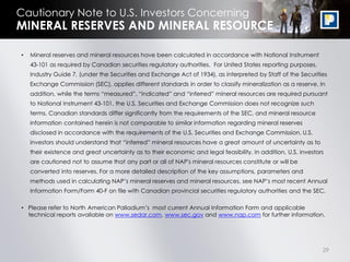29
Cautionary Note to U.S. Investors Concerning
• Mineral reserves and mineral resources have been calculated in accordance with National Instrument
43-101 as required by Canadian securities regulatory authorities. For United States reporting purposes,
Industry Guide 7, (under the Securities and Exchange Act of 1934), as interpreted by Staff of the Securities
Exchange Commission (SEC), applies different standards in order to classify mineralization as a reserve. In
addition, while the terms “measured”, “indicated” and “inferred” mineral resources are required pursuant
to National Instrument 43-101, the U.S. Securities and Exchange Commission does not recognize such
terms. Canadian standards differ significantly from the requirements of the SEC, and mineral resource
information contained herein is not comparable to similar information regarding mineral reserves
disclosed in accordance with the requirements of the U.S. Securities and Exchange Commission. U.S.
investors should understand that “inferred” mineral resources have a great amount of uncertainty as to
their existence and great uncertainty as to their economic and legal feasibility. In addition, U.S. investors
are cautioned not to assume that any part or all of NAP's mineral resources constitute or will be
converted into reserves. For a more detailed description of the key assumptions, parameters and
methods used in calculating NAP’s mineral reserves and mineral resources, see NAP’s most recent Annual
Information Form/Form 40-F on file with Canadian provincial securities regulatory authorities and the SEC.
• Please refer to North American Palladium’s most current Annual Information Form and applicable
technical reports available on www.sedar.com, www.sec.gov and www.nap.com for further information.
MINERAL RESERVES AND MINERAL RESOURCE
 