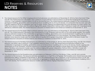 32
LDI Reserves & Resources
9. The mineral resource for the Offset hangingwall and footwall zones was estimated as of December 31, 2014 by Denis Decharte P.Eng.
and QP. The mineral resource calculation uses a minimum 2.5 g/t palladium resource block cut-off for the hangingwall zone and a
minimum 1.5 g/t palladium resource block cut-off for the footwall zone. The mineral resource estimate is based on the combination of
geological modeling, geostatistics and conventional block modelling (5m by 5m by 5m blocks). 1m composite intervals were used with
a grade capping at 30 g/t for palladium and 3 g/t for gold. Grade capping was determined not to be necessary for others metals. The
Offset Zone resource models used the ordinary kriging (OK) grade interpolation method within a 3DI block model with mineralized zones
defined by wireframe solids. The mineral resource is exclusive of mineral reserve and mined-out material as of December 31, 2014.
10. The mineral resource for the Upper Offset southeast extension zone was estimated as of December 31, 2014 by Denis Decharte P.Eng.
and QP. The mineral resource calculation was constrained by a 2 g/t Pd grade shell and with no Pd cutoff grade applied. The mineral
resource estimate is based on the combination of geological modeling, geostatistics and conventional block modelling (5m by 5m by
5m blocks). 1m composite intervals were used. Grade capping was determined not to be necessary. The Upper Offset southeast
extension zone resource model used the inverse distance squared (ID 2) grade interpolation method within a 3DI block model. The
mineral resource is exclusive of mineral reserve and mined-out material as of December 31, 2014.
11. The mineral resource for the Roby footwall zone was estimated as of December 31, 2013 by Denis Decharte P.Eng. and QP. The mineral
resource calculation uses a minimum 1.5 g/t palladium resource block cut-off. The mineral resource estimate is based on the
combination of geological modeling, geostatistics and conventional block modelling (5m by 5m by 5m blocks). Grade capping was
determined not to be necessary, however influence of composite intervals with palladium grade higher than 50 g/t were limited in
space. The Roby zone resource models used the ordinary kriging (OK) grade interpolation method within a 3DI block model with
mineralized zones defined by wireframe solids. The mineral resource is exclusive of mineral reserve and mined-out material as of
December 31, 2014.
12. The mineral resource for the Powerline zone was estimated as of February 2, 2015 by Chris Roney, P.Geo. and QP and a private
consultant to the Company. This resource estimate was based on a 1.0 g/t Pd cut-off grade. The Powerline zone mineral resources were
estimated from drilling completed to December 31, 2014. The mineral resource uses a minimum 1.0 g/t Pd resource block cut-off. The
mineral resource estimate is based on the combination of geological modeling, geostatistics and conventional block modeling (10m x
10m x 10m blocks). The Powerline zone resource models used the Odinary Kriging interpolation method.
NOTES
 