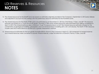 33
LDI Reserves & Resources
13. The mineral resources for the Sheriff Zone are based on estimates originally provided in the Company’s September 5, 2013 press release
and adjusted to account for the overlap with the preliminary resource estimates for the Powerline Zone.
14. The mineral resource for the North VT Rim zone was estimated as at December 31, 2013 by Chris Roney, P.Geo. and QP. This resource
estimate was based on a 1.0 g/t Pd cut-off grade. The North VT Rim zone mineral resources were estimated from drilling completed to
April 15, 2013. The mineral resource uses a minimum 1.0 g/t Pd resource block cut-off. The mineral resource estimate is based on the
combination of geological modeling, geostatistics and conventional block modeling (5m x 5m x 5m blocks). The North VT Rim resource
models used the inverse distance squared (ID 2) grade interpolation method.
15. Mineral resource estimates for the low-grade stockpile (RGO) shown in the Company's March 21, 2013 statement of mineral reserves
and mineral resources were converted to proven mineral reserves, under the direction of David N. Penna, P.Geo. and QP.
NOTES
 