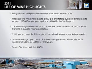 10
2014
• Using proven and probable reserves only, life of mine to 2019
• Underground mine increases to 5,000 tpd and total payable Pd increases to
approx. 200,000 oz per year up from 140,000 in the 2013 report
• 1.1 million Payable ounces of Pd produced, an increase of 140,000 ounces
from 2013, despite mining depletion
• 2.6M tonnes annual mill throughput including low grade stockpile material.
• Assumes a large open stope blast hole mining method with waste for fill,
successfully done at LDI for several years.
• Total LOM site capital of $143M
LIFE OF MINE HIGHLIGHTS
 