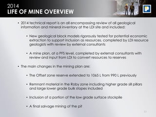 11
2014
• 2014 technical report is an all encompassing review of all geological
information and mineral inventory at the LDI site and included:
• New geological block models rigorously tested for potential economic
extraction to support inclusion as resources, completed by LDI resource
geologists with review by external consultants
• A mine plan, at a PFS level, completed by external consultants with
review and input from LDI to convert resources to reserves
• The main changes in the mining plan are:
• The Offset zone reserve extended to 1065 L from 990 L previously
• Remnant material in the Roby zone including higher grade sill pillars
and large lower grade bulk stopes included
• Inclusion of a portion of the low grade surface stockpile
• A final salvage mining of the pit
LIFE OF MINE OVERVIEW
 