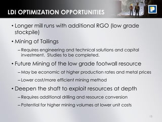 15
LDI OPTIMIZATION OPPORTUNITIES
• Longer mill runs with additional RGO (low grade
stockpile)
• Mining of Tailings
– Requires engineering and technical solutions and capital
investment. Studies to be completed.
• Future Mining of the low grade footwall resource
– May be economic at higher production rates and metal prices
– Lower cost/more efficient mining method
• Deepen the shaft to exploit resources at depth
– Requires additional drilling and resource conversion
– Potential for higher mining volumes at lower unit costs
 