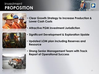 21
Investment
• Clear Growth Strategy to Increase Production &
Lower Cash Costs
• Attractive PGM Investment Jurisdiction
• Significant Development & Exploration Upside
• Updated LOM plan including Reserves and
Resource
• Strong Senior Management Team with Track
Report of Operational Success
PROPOSITION
 