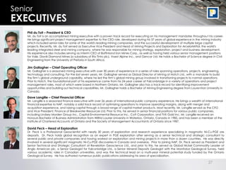 27
Senior
EXECUTIVES
Phil du Toit – President & CEO
Mr. du Toit is an accomplished mining executive with a proven track record for executing on his management mandates throughout his career.
He brings significant project management expertise to the CEO role, developed during his 37 years of global experience in the mining industry
which included senior roles for some of the world's leading mining companies, and the successful development of multiple large capital
projects. Recently, Mr. du Toit served as Executive Vice President and Head of Mining Projects and Exploration for ArcelorMittal, the world's
leading integrated steel and mining company, where he was responsible for mining strategy, exploration, project and business development.
His experience also includes serving as interim CEO of Baffinland Iron Mines Corp., as well as having held various senior management positions
for Vale, Diavik Diamond Mines (a subsidiary of Rio Tinto plc), Voest Alpine Inc., and Gencor Ltd. He holds a Bachelor of Science degree in Civil
Engineering from the University of Pretoria in South Africa.
Dave Langille – Chief Financial Officer
Mr. Langille is a seasoned finance executive with over 26 years of international public company experience. He brings a wealth of international
financial expertise to NAP, notably a solid track record of optimizing operations to improve operating margins, along with merger and
acquisition experience, and raising capital through a broad range of capital market products. Most recently, Mr. Langille served as the CFO
and Vice President, Finance of Breakwater Resources Ltd. Prior to this, he served in senior financial positions for various public companies,
including Lindsey Morden Group Inc., Capital Environmental Resource Inc., Cott Corporation, and TVX Gold Inc. Mr. Langille received an
Honours Bachelor of Business Administration from Wilfrid Laurier University in Waterloo, Ontario, Canada in 1985, and has been a member of the
Institute of Chartered Accounts of Ontario and the Society of Management Accountants of Ontario since 1987.
David Peck – Head of Exploration
Dr. Peck is a Professional Geoscientist with nearly 30 years of exploration and research experience specializing in magmatic Ni-Cu-PGE ore
deposits. Dr. Peck holds global recognition as an expert in PGE exploration after serving as a senior technical and strategic consultant to
several public and private companies and having worked on exploration and mining projects in more than a dozen countries. He was directly
involved in several significant magmatic Ni-Cu-PGE discoveries in Canada and overseas. Prior to joining NAP, Dr. Peck served as President and
Senior Technical and Strategic Consultant at Revelation Geoscience Ltd., and prior to this, he served as Global Nickel Commodity Leader at
Anglo American plc, a Senior Geologist for Falconbridge Ltd., a Senior Mineral Deposits Geologist with the Manitoba Geological Survey, held
various academic roles in Canadian universities, and was the technical lead on a multi-year mineral potential study funded by the Ontario
Geological Survey. He has authored numerous public publications addressing his area of specialization.
Jim Gallagher – Chief Operating Officer
Mr. Gallagher is a seasoned mining executive with over 30 years of experience in a series of roles spanning operations, projects, engineering,
technology and consulting. For the last seven years, Mr. Gallagher served as Global Director of Mining at Hatch Ltd., with a mandate to build
the firm’s global underground capability, where he led the firm’s global mining group involved in transitioning projects to normal operations.
Prior to Hatch, the foundational part of his experience came from his 24-year career at Falconbridge in a variety of operations and project
management roles, most of which were based in Northern Ontario. Mr. Gallagher also has a track record for identifying improvement
opportunities and building out technical capabilities. Mr. Gallagher holds a Bachelor of Mining Engineering degree from Laurentian University in
Canada.
 
