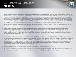 31
LDI Reserves & Resources
8. Mineral resource estimates for the near-surface portion of the western part of the North VT Rim Zone (west and east deep zones) at the
Lac des Iles Mine Property was prepared by Chris Roney, P.Geo., a QP and a private consultant to the Company. This resource estimate
was based on a 1.0 g/t palladium cut-off grade. The North VT Rim Zone mineral resources were estimated from drilling completed to
April 15, 2013. The mineral resource uses a minimum 1.0 g/t palladium resource block cut-off. The mineral resource estimate is based on
the combination of geological modeling, geostatistics, and conventional block modeling (5 m by 5 m by 5 m blocks). The North VT Rim
resource models used the inverse distance squared (ID2) grade interpolation method. North American Palladium Ltd. 1-4 1496780200-
REP-R0002-01 Technical Report for Lac des Iles Mine, Ontario Incorporating Prefeasibility Study for Life of Mine Plan.
9. Mineral resource estimates for the low-grade stockpile (RGO) was prepared by David N. Penna, P.Geo., an employee of Lac des Iles
Mines Ltd. and a QP within the meaning of NI 43-101.
10. As with mineral resources, the estimate of mineral reserves may be materially affected by environmental, permitting, legal, title,
taxation, socio-political, marketing, or other relevant issues. The mineral reserves were estimated from geological block models
provided by Denis Decharte P.Eng. and from RGO stockpile resource information provided by Dave Penna, P. Geo., employees of NAP
and QPs under NI 43-101. The geological block models reflect updates that are based upon diamond drilling completed after March
31, 2012 and before December 31, 2013.
11. Mineral resources for the Sheriff Zone are based on estimates originally provided in the Company’s September 5, 2013 press release.
12. The mineral reserves were estimated by William Richard McBride, P.Eng. of Tetra Tech and Wenchang Ni, P.Eng. of Tetra Tech; with input
by Dave Penna, P. Geo., an employee of NAP and QPs under NI 43-101 on allocation of indirect mining costs and John Cooney, P. Eng.,
an employee of NAP and QP under NI 43-101 on the use of the Lac Des Isle Mine 2014 budget for unit cost determinations; and with
additional input by Cam McKinnon, P.Eng. of Tetra Tech on recoveries; and Philip Bridson, P.Eng. of Tetra Tech on metal prices and
exchange rate, independent QPs within the meaning of NI 43-101.
13. Reserves were estimated to the 1065 Mine Level (4,435 m elevation), a maximum depth of 1,072.5 m.
14. The following metal price assumptions were used for reserves estimation: US$700/oz palladium, US$1,453/oz platinum, US$1,320/oz gold,
US$6.47/lb nickel, and US$3.26/lb copper. A Cdn$/US$ exchange rate of Cdn$1.00 = US$0.95 was also applied.
NOTES
 