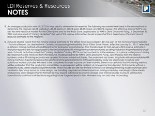 32
LDI Reserves & Resources
15. An average production rate of 5,272 t/d was used to determine the reserves. The following recoveries were used in the assumptions to
determine the reserves: 86.3% palladium, 80.3% platinum, 80.4% gold, 38.8% nickel, and 88.7% copper. The effective date of NAP’s Lac
des Iles Mine resource models for the Offset Zone and for the Roby Zone, as prepared by NAP’s Denis Decharte P.Eng., is December 31,
2013 and as a result of “mining depletion” the user of this reserve information should ensure that this is based upon the most recent
resource estimate for the Property.
16. It should also be noted that the mineral reserve estimate for the Offset Zone as provided in 2013 as part of the technical report labeled
“Technical Report Lac des Iles Mine, Ontario, Incorporating Prefeasibility Study Offset Zone Phase I, effective January 31, 2013” reflected
a different mining method with a different set of economic circumstances that thereby lead to that January 2013 reserve estimate in
that prior report to be non-applicable to the unconsolidated fill mining method demonstrated as being viable by this prefeasibility study
work. It should be further noted that “mining depletion” during 2013 is not accounted for in the reserves, as in place underground mining
developments were removed from the resource model prepared by NAP’s Denis Decharte P.Eng., and thereby from the reserve
numbers; and a 0% mining recovery was applied to known mined-out stopes. The projected top down, long-hole with unconsolidated fill
mining method, its potential production profile and the plans referred to in this prefeasibility study are preliminary in nature and
additional technical studies will need to be completed in order to prove out their viability. There is no certainty that this mining method
will be realized or that the production capabilities as represented will be realized. A mine production decision that is made without a
feasibility study carries additional potential risks which include but are not limited to the lack of details pertaining to geotechnical and
ventilation field study inputs for mine design, ore handling upgrades and their impact on mining schedules, metallurgical flow sheets
and process plant designs that in themselves may require additional economic analysis and internal studies to ensure satisfactory
operational conditions and decisions regarding future targeted production. Numbers may not add due to rounding.
NOTES
 