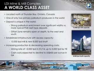 5
• Located north of Thunder Bay, Ontario, Canada
• One of only two primary palladium producers in the world
• Deposit is unique in the world:
- Strong palladium enrichment over significant widths vs.
more typical PGE reef-type deposits
- Offset Zone remains open at depth, to the west and
south
• Established infrastructure with excess capacity:
- 15,000 tpd mill & new 8,000 tpd shaft
• Increasing production & decreasing operating costs:
- Mining rate of ~3,000 tpd in H1/14, up to 5,000 tpd by YE
- Cash costs expected to decline to US$450 per ounce in
Q4
LDI Mine & Mill Complex
A WORLD CLASS ASSET
15,000 tpd mill capacity
8,000 tpd shaft capacity
 