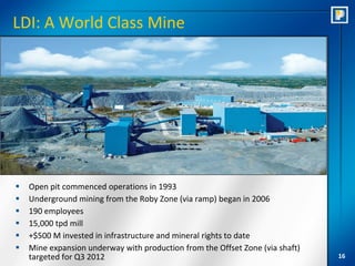 LDI: A World Class Mine




   Open pit commenced operations in 1993
   Underground mining from the Roby Zone (via ramp) began in 2006
   190 employees
   15,000 tpd mill
   +$500 M invested in infrastructure and mineral rights to date
   Mine expansion underway with production from the Offset Zone (via shaft)
    targeted for Q3 2012                                                       16
 