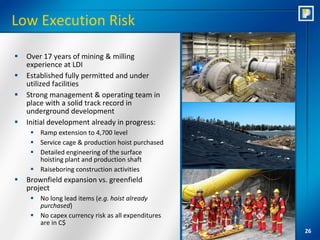 Low Execution Risk

   Over 17 years of mining & milling
    experience at LDI
   Established fully permitted and under
    utilized facilities
   Strong management & operating team in
    place with a solid track record in
    underground development
   Initial development already in progress:
      Ramp extension to 4,700 level
      Service cage & production hoist purchased
      Detailed engineering of the surface
       hoisting plant and production shaft
      Raiseboring construction activities
   Brownfield expansion vs. greenfield
    project
      No long lead items (e.g. hoist already
       purchased)
      No capex currency risk as all expenditures
       are in C$
                                                    26
 