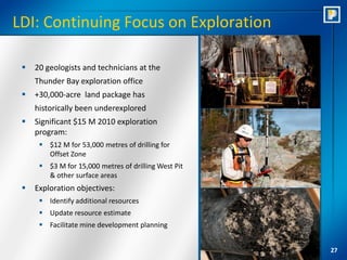 LDI: Continuing Focus on Exploration

    20 geologists and technicians at the
     Thunder Bay exploration office
    +30,000-acre land package has
     historically been underexplored
    Significant $15 M 2010 exploration
     program:
       $12 M for 53,000 metres of drilling for
        Offset Zone
       $3 M for 15,000 metres of drilling West Pit
        & other surface areas
    Exploration objectives:
       Identify additional resources
       Update resource estimate
       Facilitate mine development planning


                                                      27
 