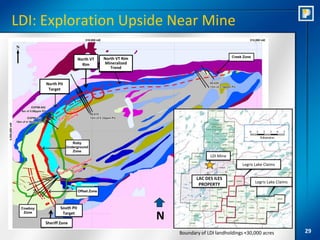 LDI: Exploration Upside Near Mine

                         North VT   North VT Rim
                           Rim      Mineralized
                                       Trend


     North Pit
      Target




                                                                    LDI Mine
                                                                                  Legris Lake Claims


                                                              LAC DES ILES
                                                                                         Legris Lake Claims
                                                               PROPERTY



             South Pit
              Target

     Sheriff Zone
                                                   N
                                                       Boundary of LDI landholdings +30,000 acres             29
 