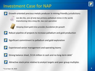Investment Case for NAP
         Growth-oriented precious metals producer in mining-friendly jurisdictions:
                    Lac des Iles, one of only two primary palladium mines in the world,
                    transitioning into a long life, low cost operation

                    Sleeping Giant gold mine provides foundation for growth

         Robust pipeline of projects to increase palladium and gold production


         Significant commitment to palladium and gold exploration


         Experienced senior management and operating teams


         Strong balance sheet, $114 million in cash and no long-term debt*

         Attractive stock price relative to analyst targets and peer group multiples

* As at Sept. 30, 2010                                                                    3
 