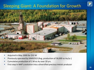 Sleeping Giant: A Foundation for Growth




   Acquired in May 2009 for $32 M
   Previously operated by IAMGOLD (Avg. production of 58,000 oz Au/yr.)
   Cumulative production of 1 M oz Au over 20 yrs.
   First step in NAP’s evolution into a diversified precious metals producer
                                                                                31
 
