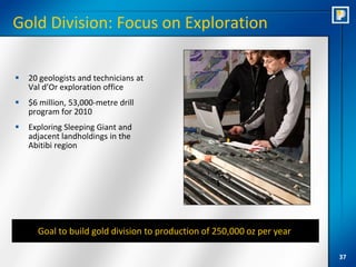 Gold Division: Focus on Exploration

   20 geologists and technicians at
    Val d’Or exploration office
   $6 million, 53,000-metre drill
    program for 2010
   Exploring Sleeping Giant and
    adjacent landholdings in the
    Abitibi region




      Goal to build gold division to production of 250,000 oz per year

                                                                         37
 