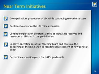 Near Term Initiatives

  Grow palladium production at LDI while continuing to optimize costs

  Continue to advance the LDI mine expansion

  Continue exploration programs aimed at increasing reserves and
   resources at LDI and in the gold division

  Improve operating results at Sleeping Giant and continue the
   deepening of the mine shaft to facilitate development of new zones at
   depth

  Determine expansion plans for NAP’s gold assets




                                                                           38
 